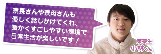 寮長さんや寮母さんも優しく話しかけてくれ、暖かくすごしやすい環境で日常生活が楽しいです！