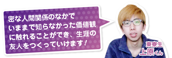 密な人間関係のなかでいままで知らなかった価値観に触れることができ、生涯の友人をつくっていけます！